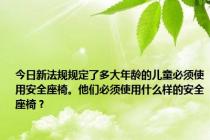 今日新法规规定了多大年龄的儿童必须使用安全座椅。他们必须使用什么样的安全座椅？