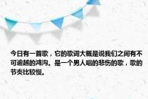 今日有一首歌，它的歌词大概是说我们之间有不可逾越的鸿沟。是一个男人唱的悲伤的歌，歌的节奏比较慢。