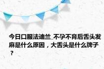 今日口服法迪兰_不孕不育后舌头发麻是什么原因，大舌头是什么牌子？