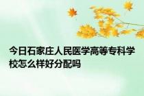 今日石家庄人民医学高等专科学校怎么样好分配吗