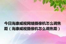 今日海康威视网络摄像机怎么调焦距（海康威视摄像机怎么调焦距）