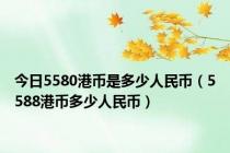 今日5580港币是多少人民币（5588港币多少人民币）