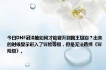 今日DNF沼泽地如何才能晋升到国王级别？出来的时候显示进入了冒险等级，但是无法选择《冒险级》。