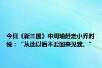 今日《新三国》中周瑜赶走小乔时说：“从此以后不要回来见我。”