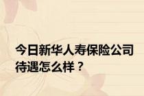 今日新华人寿保险公司待遇怎么样？