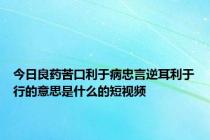 今日良药苦口利于病忠言逆耳利于行的意思是什么的短视频