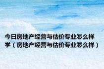 今日房地产经营与估价专业怎么样学（房地产经营与估价专业怎么样）