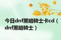 今日dnf黑暗骑士卡cd（dnf黑暗骑士）