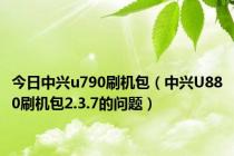 今日中兴u790刷机包（中兴U880刷机包2.3.7的问题）