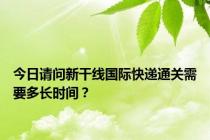 今日请问新干线国际快递通关需要多长时间？