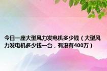 今日一座大型风力发电机多少钱（大型风力发电机多少钱一台，有没有400万）