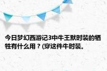 今日梦幻西游记3中牛王默时装的牺牲有什么用？(穿这件牛时装。