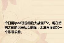 今日用ipad玩的植物大战僵尸2。现在想把之前的记录从头删除，无法再设置另一个账号求助。