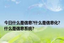 今日什么是信息?什么是信息化?什么是信息系统?