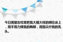 今日男朋友经常把我大模大样的绑在床上，用手用力揉我的胸部，用指尖拧我的乳头。