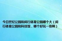 今日世纪公园和闵行体育公园哪个大（闵行体育公园和科技馆，哪个好玩一些啊）