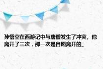 孙悟空在西游记中与唐僧发生了冲突。他离开了三次，那一次是自愿离开的_