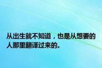 从出生就不知道，也是从想要的人那里翻译过来的。