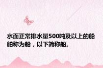 水面正常排水量500吨及以上的船舶称为船，以下简称船。