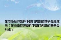 在市场经济条件下部门内部的竞争会形成吗（在市场经济条件下部门内部的竞争会形成）