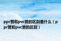 ppr管和pvc管的区别是什么（ppr管和pvc管的区别）