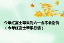 今年红富士苹果到六一会不会涨价（今年红富士苹果行情）