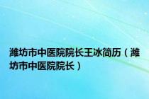 潍坊市中医院院长王冰简历（潍坊市中医院院长）