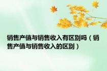 销售产值与销售收入有区别吗（销售产值与销售收入的区别）