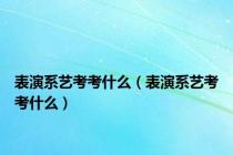 表演系艺考考什么（表演系艺考考什么）