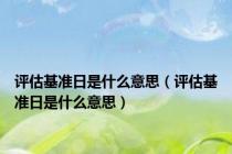 评估基准日是什么意思（评估基准日是什么意思）