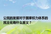 公民的发展对于国家权力体系的民主化有什么意义？