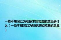 一物不知深以为耻便求知若渴的意思是什么（一物不知深以为耻便求知若渴的意思）