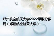 郑州航空航天大学2022录取分数线（郑州航空航天大学）