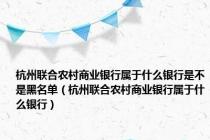 杭州联合农村商业银行属于什么银行是不是黑名单（杭州联合农村商业银行属于什么银行）