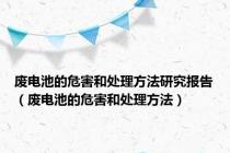 废电池的危害和处理方法研究报告（废电池的危害和处理方法）