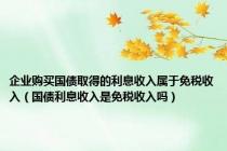 企业购买国债取得的利息收入属于免税收入（国债利息收入是免税收入吗）