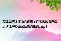 国外学历认证中心官网（广东省教育厅学历认证中心鉴定结果的查询方法）