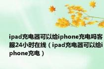 ipad充电器可以给iphone充电吗客服24小时在线（ipad充电器可以给iphone充电）