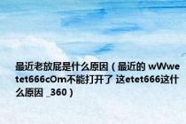 最近老放屁是什么原因（最近的 wWwetet666cOm不能打开了 这etet666这什么原因 _360）