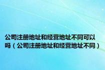 公司注册地址和经营地址不同可以吗（公司注册地址和经营地址不同）