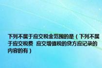 下列不属于应交税金范围的是（下列不属于应交税费  应交增值税的贷方应记录的内容的有）