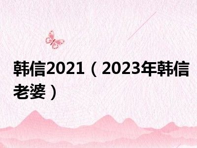 韩信2021（2023年韩信老婆）