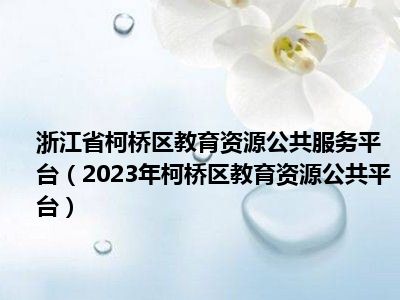 浙江省柯桥区教育资源公共服务平台（2023年柯桥区教育资源公共平台）