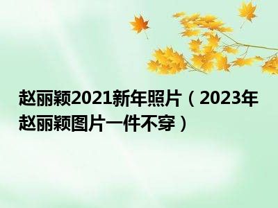 赵丽颖2021新年照片（2023年赵丽颖图片一件不穿）