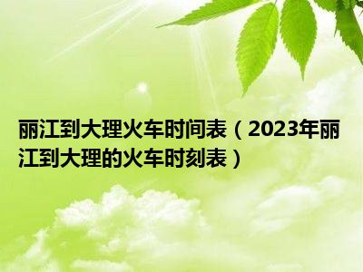 丽江到大理火车时间表（2023年丽江到大理的火车时刻表）