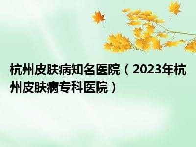 杭州皮肤病知名医院（2023年杭州皮肤病专科医院）