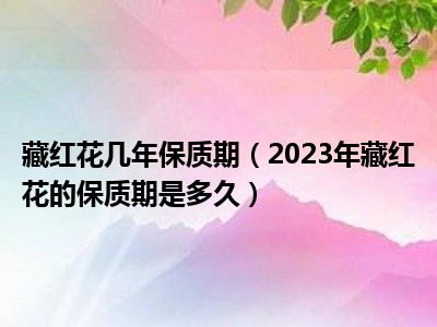 藏红花几年保质期（2023年藏红花的保质期是多久）