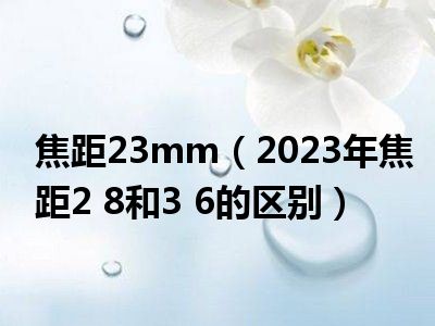 焦距23mm（2023年焦距2 8和3 6的区别）