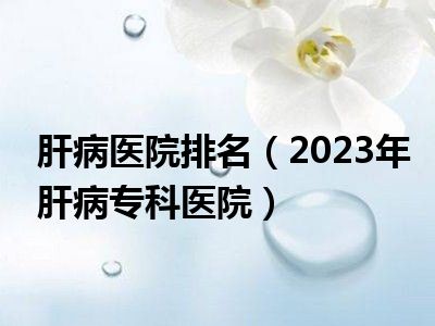 肝病医院排名（2023年肝病专科医院）