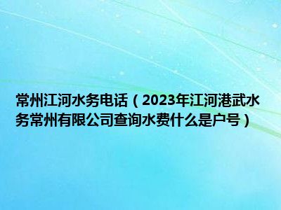 常州江河水务电话（2023年江河港武水务常州有限公司查询水费什么是户号）